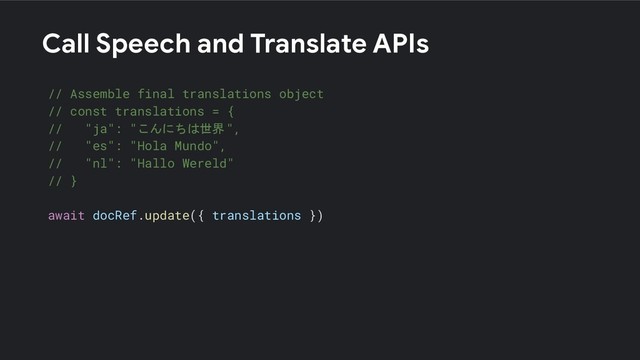Call Speech and Translate APIs
// Assemble final translations object
// const translations = {
// "ja": "こんにちは世界",
// "es": "Hola Mundo",
// "nl": "Hallo Wereld"
// }
await docRef.update({ translations })
