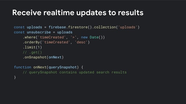 Receive realtime updates to results
const uploads = firebase.firestore().collection('uploads')
const unsubscribe = uploads
.where('timeCreated', '>', new Date())
.orderBy('timeCreated', 'desc')
.limit(1)
// .get()
.onSnapshot(onNext)
function onNext(querySnapshot) {
// querySnapshot contains updated search results
}

