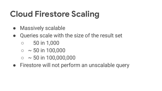 Cloud Firestore Scaling
● Massively scalable
● Queries scale with the size of the result set
○ ~ 50 in 1,000
○ ~ 50 in 100,000
○ ~ 50 in 100,000,000
● Firestore will not perform an unscalable query
