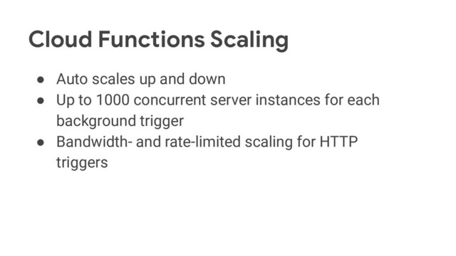 Cloud Functions Scaling
● Auto scales up and down
● Up to 1000 concurrent server instances for each
background trigger
● Bandwidth- and rate-limited scaling for HTTP
triggers
