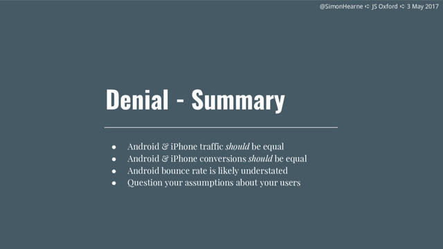 @SimonHearne ➪ JS Oxford ➪ 3 May 2017
@SimonHearne ➪ JS Oxford ➪ 3 May 2017
Denial - Summary
● Android & iPhone traffic should be equal
● Android & iPhone conversions should be equal
● Android bounce rate is likely understated
● Question your assumptions about your users
