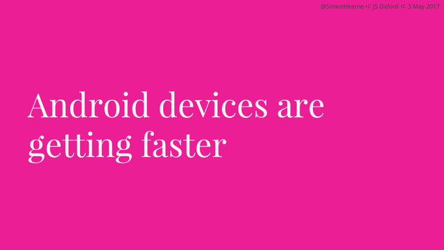 @SimonHearne ➪ JS Oxford ➪ 3 May 2017
Android devices are
getting faster
