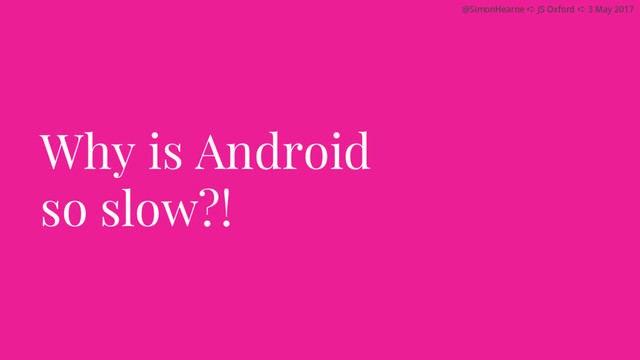 @SimonHearne ➪ JS Oxford ➪ 3 May 2017
Why is Android
so slow?!
