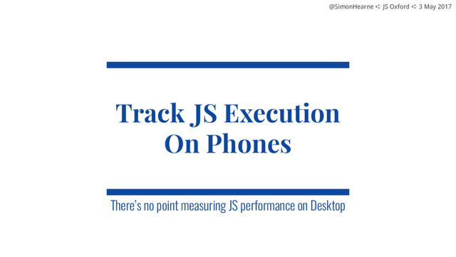 @SimonHearne ➪ JS Oxford ➪ 3 May 2017
@SimonHearne ➪ JS Oxford ➪ 3 May 2017
Track JS Execution
On Phones
There’s no point measuring JS performance on Desktop
