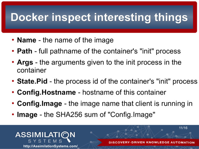 http://AssimilationSystems.com/
11/16
Docker inspect interesting things
Docker inspect interesting things
●
Name - the name of the image
●
Path - full pathname of the container's "init" process
●
Args - the arguments given to the init process in the
container
●
State.Pid - the process id of the container's "init" process
●
Config.Hostname - hostname of this container
●
Config.Image - the image name that client is running in
●
Image - the SHA256 sum of "Config.Image"
