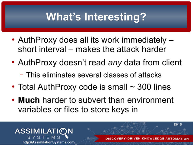 http://AssimilationSystems.com/
15/16
What’s Interesting?
What’s Interesting?
●
AuthProxy does all its work immediately –
short interval – makes the attack harder
●
AuthProxy doesn’t read any data from client
– This eliminates several classes of attacks
●
Total AuthProxy code is small ~ 300 lines
●
Much harder to subvert than environment
variables or files to store keys in
