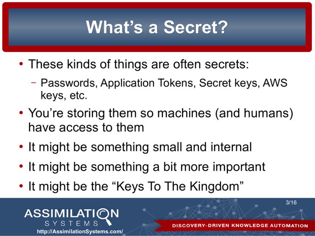http://AssimilationSystems.com/
3/16
What’s a Secret?
What’s a Secret?
●
These kinds of things are often secrets:
– Passwords, Application Tokens, Secret keys, AWS
keys, etc.
●
You’re storing them so machines (and humans)
have access to them
●
It might be something small and internal
●
It might be something a bit more important
●
It might be the “Keys To The Kingdom”
