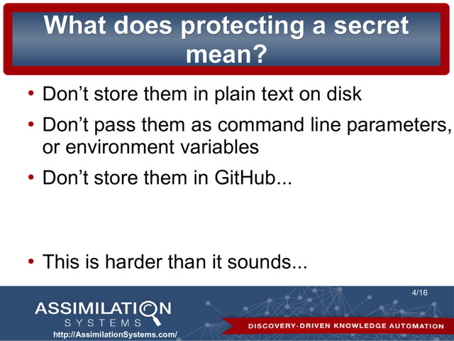 http://AssimilationSystems.com/
4/16
What does protecting a secret
What does protecting a secret
mean?
mean?
●
Don’t store them in plain text on disk
●
Don’t pass them as command line parameters,
or environment variables
●
Don’t store them in GitHub...
●
This is harder than it sounds...
