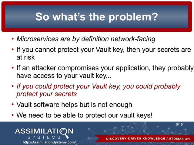 http://AssimilationSystems.com/
5/16
So what’s the problem?
So what’s the problem?
●
Microservices are by definition network-facing
●
If you cannot protect your Vault key, then your secrets are
at risk
●
If an attacker compromises your application, they probably
have access to your vault key...
●
If you could protect your Vault key, you could probably
protect your secrets
●
Vault software helps but is not enough
●
We need to be able to protect our vault keys!
