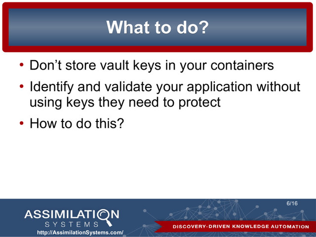 http://AssimilationSystems.com/
6/16
What to do?
What to do?
●
Don’t store vault keys in your containers
●
Identify and validate your application without
using keys they need to protect
●
How to do this?
