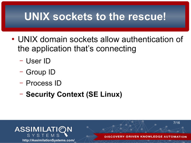 http://AssimilationSystems.com/
7/16
UNIX sockets to the rescue!
UNIX sockets to the rescue!
●
UNIX domain sockets allow authentication of
the application that’s connecting
– User ID
– Group ID
– Process ID
– Security Context (SE Linux)

