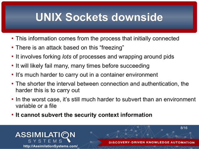 http://AssimilationSystems.com/
8/16
UNIX Sockets downside
UNIX Sockets downside
●
This information comes from the process that initially connected
●
There is an attack based on this “freezing”
●
It involves forking lots of processes and wrapping around pids
●
It will likely fail many, many times before succeeding
●
It’s much harder to carry out in a container environment
●
The shorter the interval between connection and authentication, the
harder this is to carry out
●
In the worst case, it’s still much harder to subvert than an environment
variable or a file
●
It cannot subvert the security context information
