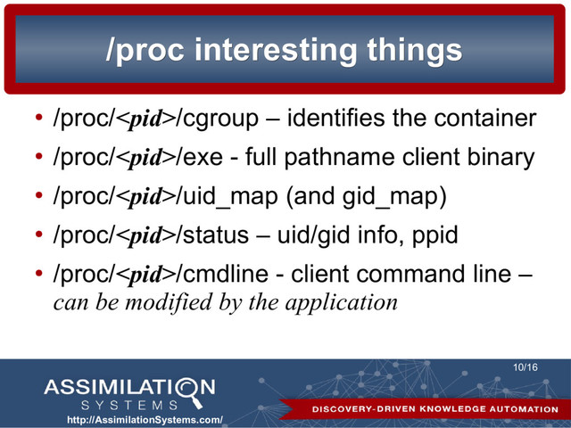 http://AssimilationSystems.com/
10/16
/proc interesting things
/proc interesting things
●
/proc//cgroup – identifies the container
●
/proc//exe - full pathname client binary
●
/proc//uid_map (and gid_map)
●
/proc//status – uid/gid info, ppid
●
/proc//cmdline - client command line –
can be modified by the application
