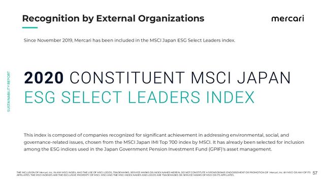 　　
57
Recognition by External Organizations
Since November 2019, Mercari has been included in the MSCI Japan ESG Select Leaders index.
This index is composed of companies recognized for signiﬁcant achievement in addressing environmental, social, and
governance-related issues, chosen from the MSCI Japan IMI Top 700 index by MSCI. It has already been selected for inclusion
among the ESG indices used in the Japan Government Pension Investment Fund (GPIF)'s asset management.
THE INCLUSION OF Mercari, Inc. IN ANY MSCI INDEX, AND THE USE OF MSCI LOGOS, TRADEMARKS, SERVICE MARKS OR INDEX NAMES HEREIN, DO NOT CONSTITUTE A SPONSORSHIP, ENDORSEMENT OR PROMOTION OF Mercari, Inc. BY MSCI OR ANY OF ITS
AFFILIATES. THE MSCI INDEXES ARE THE EXCLUSIVE PROPERTY OF MSCI. MSCI AND THE MSCI INDEX NAMES AND LOGOS ARE TRADEMARKS OR SERVICE MARKS OF MSCI OR ITS AFFILIATES.
