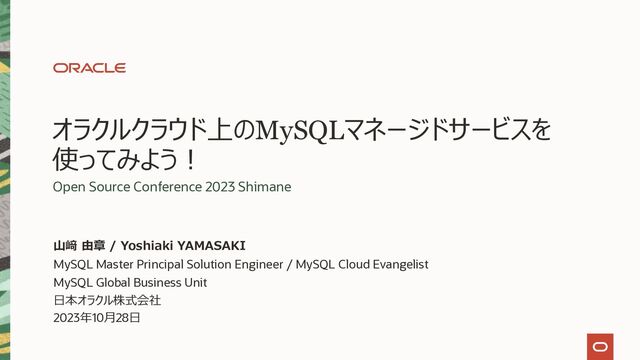 オラクルクラウド上のMySQLマネージドサービスを
使ってみよう︕
Open Source Conference 2023 Shimane
MySQL Master Principal Solution Engineer / MySQL Cloud Evangelist
MySQL Global Business Unit
⽇本オラクル株式会社
2023年10⽉28⽇
⼭﨑 由章 / Yoshiaki YAMASAKI
