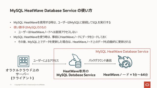 Copyright © 2023, Oracle and/or its affiliates
11
• MySQL HeatWaveを使⽤する時は、ユーザーはMySQLに接続してSQLを実⾏する
• 使い勝⼿はMySQLそのもの
• ユーザーはHeatWaveノードへは直接アクセスしない
• MySQL HeatWaveを使う時は、事前にHeatWaveノードにデータをロードしておく
• その後、MySQL上でデータを更新した場合は、HeatWaveノード上のデータも⾃動的に更新される
MySQL HeatWave Database Service の使い⽅
HeatWaveノード × 1台～64台
HeatWave専用の
MySQL Database Service
オラクルクラウド上の
サーバー
(クライアント)
MySQL HeatWave Database Service
バックグラウンド通信
ユーザーによるアクセス
