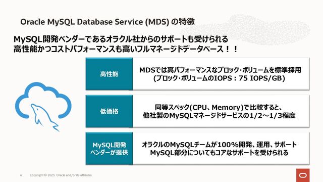 Oracle MySQL Database Service (MDS) の特徴
Copyright © 2023, Oracle and/or its affiliates
6
MySQL開発ベンダーであるオラクル社からのサポートも受けられる
⾼性能かつコストパフォーマンスも⾼いフルマネージドデータベース︕︕
MDSでは⾼パフォーマンスなブロック・ボリュームを標準採⽤
(ブロック・ボリュームのIOPS︓75 IOPS/GB)
⾼性能
同等スペック(CPU、Memory)で⽐較すると、
他社製のMySQLマネージドサービスの1/2〜1/3程度
低価格
オラクルのMySQLチームが100%開発、運⽤、サポート
MySQL部分についてもコアなサポートを受けられる
MySQL開発
ベンダーが提供
