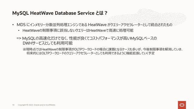 • MDS にインメモリー分散並列処理エンジンである HeatWave がクエリーアクセラレーターとして統合されたもの
• HeatWaveの制限事項に該当しないクエリーはHeatWaveで⾼速に処理可能
MySQL HeatWave Database Service とは︖
Copyright © 2023, Oracle and/or its affiliates
10
=> MySQLの⾼速化だけでなく、性能が良くてコストパフォーマンスが⾼いMySQLベースの
DWHサービスとしても利⽤可能
※現時点ではHeatWaveの制限事項がOLTPワークロードの場合に課題となるケースも多いが、今後制限事項を解消していき、
将来的にはOLTPワークロードのクエリーアクセラレーターとしても利⽤できるように機能拡張していく予定
