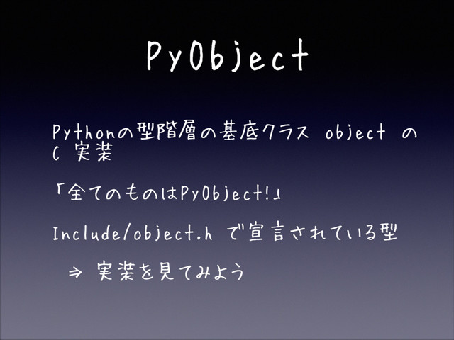 PyObject
• Pythonの型階層の基底クラス object の
C 実装
• 「全てのものはPyObject!」
• Include/object.h で宣言されている型
• ⇒ 実装を見てみよう
