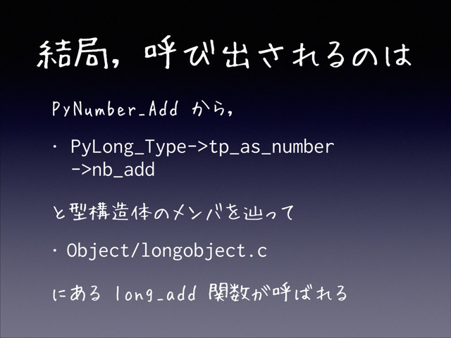 結局, 呼び出されるのは
• PyNumber_Add から,
• PyLong_Type->tp_as_number 
->nb_add
• と型構造体のメンバを辿って
• Object/longobject.c
• にある long_add 関数が呼ばれる
