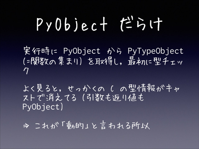 PyObject だらけ
• 実行時に PyObject から PyTypeObject
(=関数の集まり) を取得し, 最初に型チェッ
ク
• よく見ると, せっかくの C の型情報がキャ
ストで消えてる (引数も返り値も
PyObject)
• ⇒ これが「動的」と言われる所以
