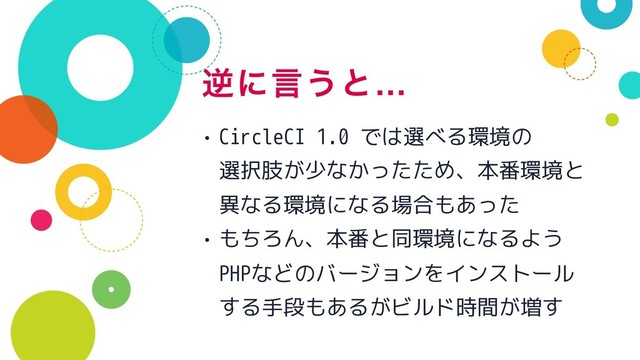 ٯʹݴ͏ͱ…
• CircleCI 1.0 では選べる環境の 
選択肢が少なかったため、本番環境と 
異なる環境になる場合もあった
• もちろん、本番と同環境になるよう 
PHPなどのバージョンをインストール
する手段もあるがビルド時間が増す
