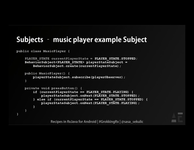 Subjects – music player example Subject
public class MusicPlayer {
PLAYER_STATE currentPlayerState = PLAYER_STATE.STOPPED;
BehaviorSubject playerStateSubject =
BehaviorSubject.create(currentPlayerState);
public MusicPlayer() {
playerStateSubject.subscribe(playerObserver);
}
private void pressButton() {
if (currentPlayerState == PLAYER_STATE.PLAYING) {
playerStateSubject.onNext(PLAYER_STATE.STOPPED);
} else if (currentPlayerState == PLAYER_STATE.STOPPED) {
playerStateSubject.onNext(PLAYER_STATE.PLAYING);
}
}
}
Recipes in RxJava for Android | #GrokkingRx | @sasa_sekulic

