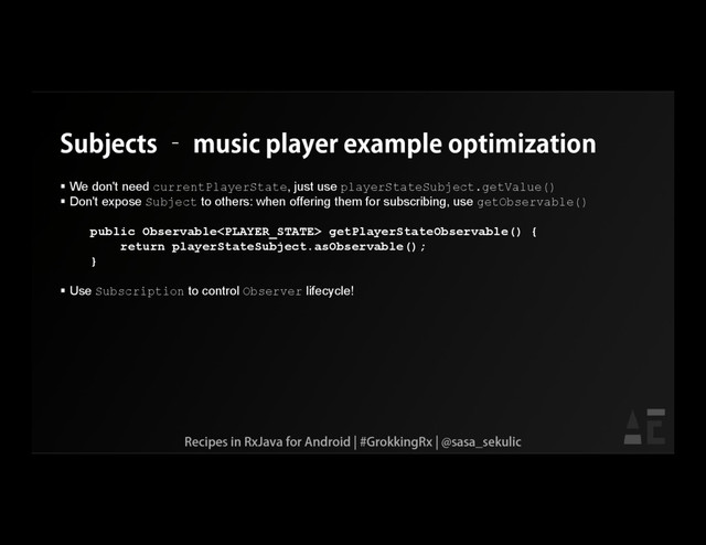 Subjects – music player example optimization
 We don't need currentPlayerState, just use playerStateSubject.getValue()
 Don't expose Subject to others: when offering them for subscribing, use getObservable()
public Observable getPlayerStateObservable() {
return playerStateSubject.asObservable();
}
 Use Subscription to control Observer lifecycle!
Recipes in RxJava for Android | #GrokkingRx | @sasa_sekulic
