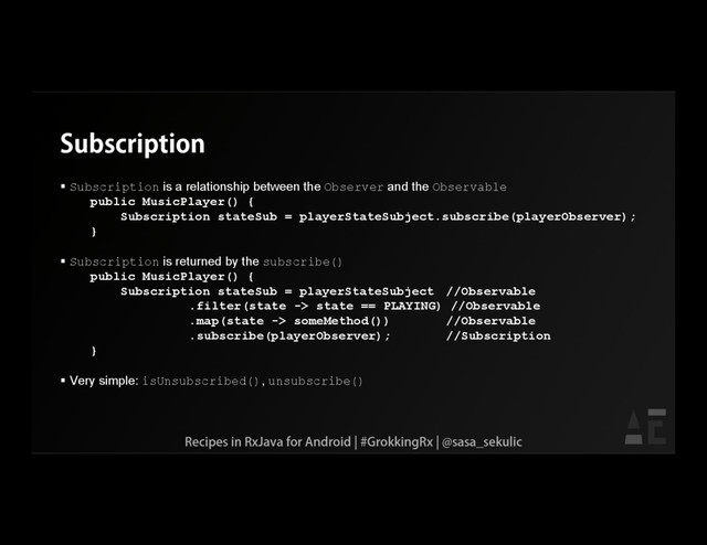 Subscription
 Subscription is a relationship between the Observer and the Observable
public MusicPlayer() {
Subscription stateSub = playerStateSubject.subscribe(playerObserver);
}
 Subscription is returned by the subscribe()
public MusicPlayer() {
Subscription stateSub = playerStateSubject //Observable
.filter(state -> state == PLAYING) //Observable
.map(state -> someMethod()) //Observable
.subscribe(playerObserver); //Subscription
}
 Very simple: isUnsubscribed(), unsubscribe()
Recipes in RxJava for Android | #GrokkingRx | @sasa_sekulic
