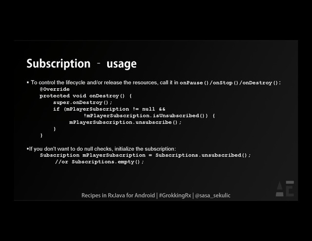 Subscription – usage
 To control the lifecycle and/or release the resources, call it in onPause()/onStop()/onDestroy():
@Override
protected void onDestroy() {
super.onDestroy();
if (mPlayerSubscription != null &&
!mPlayerSubscription.isUnsubscribed()) {
mPlayerSubscription.unsubscribe();
}
}
If you don't want to do null checks, initialize the subscription:
Subscription mPlayerSubscription = Subscriptions.unsubscribed();
//or Subscriptions.empty();
Recipes in RxJava for Android | #GrokkingRx | @sasa_sekulic
