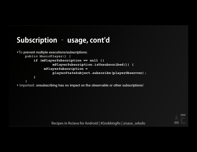 Subscription – usage, cont'd
To prevent multiple executions/subscriptions:
public MusicPlayer() {
if (mPlayerSubscription == null ||
mPlayerSubscription.isUnsubscribed()) {
mPlayerSubscription =
playerStateSubject.subscribe(playerObserver);
}
}
 Important: unsubscribing has no impact on the observable or other subscriptions!
Recipes in RxJava for Android | #GrokkingRx | @sasa_sekulic
