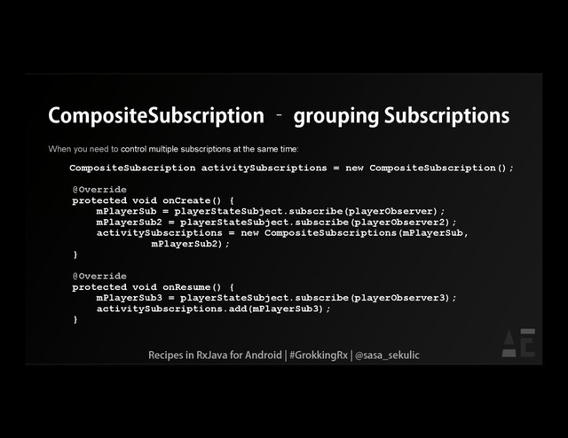 CompositeSubscription – grouping Subscriptions
When you need to control multiple subscriptions at the same time:
CompositeSubscription activitySubscriptions = new CompositeSubscription();
@Override
protected void onCreate() {
mPlayerSub = playerStateSubject.subscribe(playerObserver);
mPlayerSub2 = playerStateSubject.subscribe(playerObserver2);
activitySubscriptions = new CompositeSubscriptions(mPlayerSub,
mPlayerSub2);
}
@Override
protected void onResume() {
mPlayerSub3 = playerStateSubject.subscribe(playerObserver3);
activitySubscriptions.add(mPlayerSub3);
}
Recipes in RxJava for Android | #GrokkingRx | @sasa_sekulic
