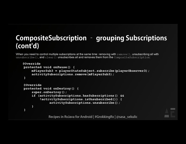 CompositeSubscription – grouping Subscriptions
(cont'd)
When you need to control multiple subscriptions at the same time: removing with remove(), unsubscribing all with
unsubscribe(), and clear() unsubscribes all and removes them from the CompositeSubscription:
@Override
protected void onPause() {
mPlayerSub3 = playerStateSubject.subscribe(playerObserver3);
activitySubscriptions.remove(mPlayerSub3);
}
@Override
protected void onDestroy() {
super.onDestroy();
if (activitySubscriptions.hasSubscriptions() &&
!activitySubscriptions.isUnsubscribed()) {
activitySubscriptions.unsubscribe();
}
}
Recipes in RxJava for Android | #GrokkingRx | @sasa_sekulic
