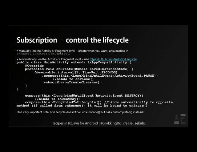 Subscription –control the lifecycle
 Manually, on the Activity or Fragment level – create when you want, unsubscribe in
onPause()/onStop()/onDestroy()
 Automatically, on the Activity or Fragment level – use https://github.com/trello/RxLifecycle
public class MainActivity extends RxAppCompatActivity {
@Override
protected void onCreate(Bundle savedInstanceState) {
Observable.interval(1, TimeUnit.SECONDS)
.compose(this.bindUntilEvent(ActivityEvent.PAUSE))
//binds to onPause()
.subscribe(onCreateObserver);
}
}
.compose(this.bindUntilEvent(ActivityEvent.DESTROY))
//binds to onDestroy()
.compose(this.bindToLifecycle()) //binds automatically to opposite
method (if called from onResume() it will be bound to onPause()
One very important note: RxLifecycle doesn't call unsubscribe() but calls onCompleted() instead!
Recipes in RxJava for Android | #GrokkingRx | @sasa_sekulic
