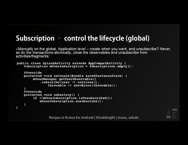 Subscription – control the lifecycle (global)
 Manually on the global, Application level – create when you want, and unsubscribe? Never,
so do the transactions atomically, close the observables and unsubscribe from
activities/fragments:
public class SplashActivity extends AppCompatActivity {
Subscription mUserSubscription = Subscriptions.empty();
@Override
protected void onCreate(Bundle savedInstanceState) {
mUserManager.getUserObservable()
.subscribe(user -> continue(),
throwable -> showError(throwable));
}
@Override
protected void onDestroy() {
if (!mUserSubscription.isUnsubscribed())
mUserSubscription.unsubscribe();
}
}
Recipes in RxJava for Android | #GrokkingRx | @sasa_sekulic
