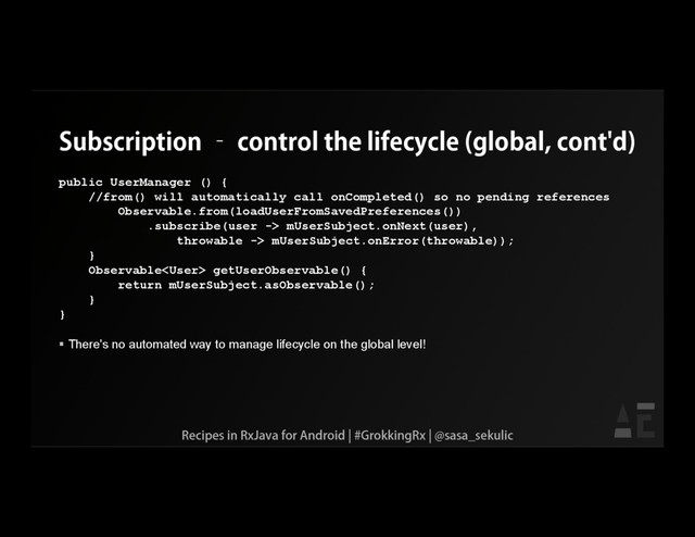 Subscription – control the lifecycle (global, cont'd)
public UserManager () {
//from() will automatically call onCompleted() so no pending references
Observable.from(loadUserFromSavedPreferences())
.subscribe(user -> mUserSubject.onNext(user),
throwable -> mUserSubject.onError(throwable));
}
Observable getUserObservable() {
return mUserSubject.asObservable();
}
}
 There's no automated way to manage lifecycle on the global level!
Recipes in RxJava for Android | #GrokkingRx | @sasa_sekulic
