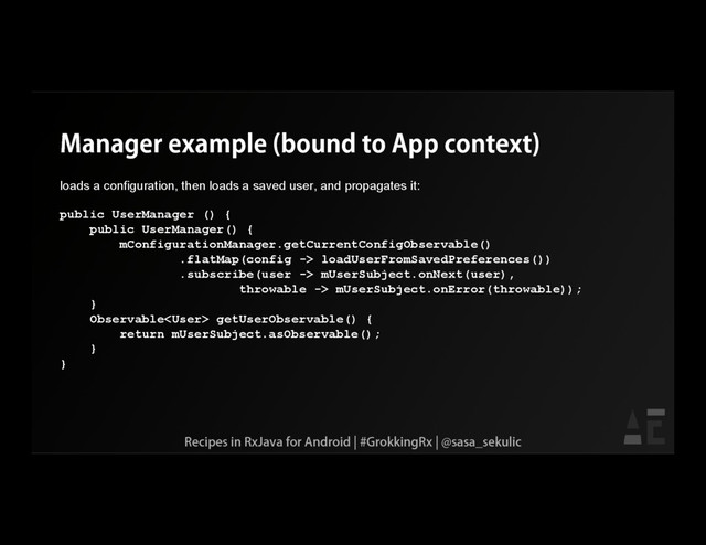 Manager example (bound to App context)
loads a configuration, then loads a saved user, and propagates it:
public UserManager () {
public UserManager() {
mConfigurationManager.getCurrentConfigObservable()
.flatMap(config -> loadUserFromSavedPreferences())
.subscribe(user -> mUserSubject.onNext(user),
throwable -> mUserSubject.onError(throwable));
}
Observable getUserObservable() {
return mUserSubject.asObservable();
}
}
Recipes in RxJava for Android | #GrokkingRx | @sasa_sekulic
