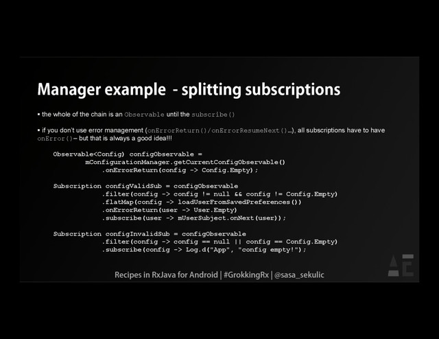 Manager example - splitting subscriptions
 the whole of the chain is an Observable until the subscribe()
 if you don’t use error management (onErrorReturn()/onErrorResumeNext()…), all subscriptions have to have
onError()– but that is always a good idea!!!
Observable Config.Empty);
Subscription configValidSub = configObservable
.filter(config -> config != null && config != Config.Empty)
.flatMap(config -> loadUserFromSavedPreferences())
.onErrorReturn(user -> User.Empty)
.subscribe(user -> mUserSubject.onNext(user));
Subscription configInvalidSub = configObservable
.filter(config -> config == null || config == Config.Empty)
.subscribe(config -> Log.d("App", "config empty!");
Recipes in RxJava for Android | #GrokkingRx | @sasa_sekulic
