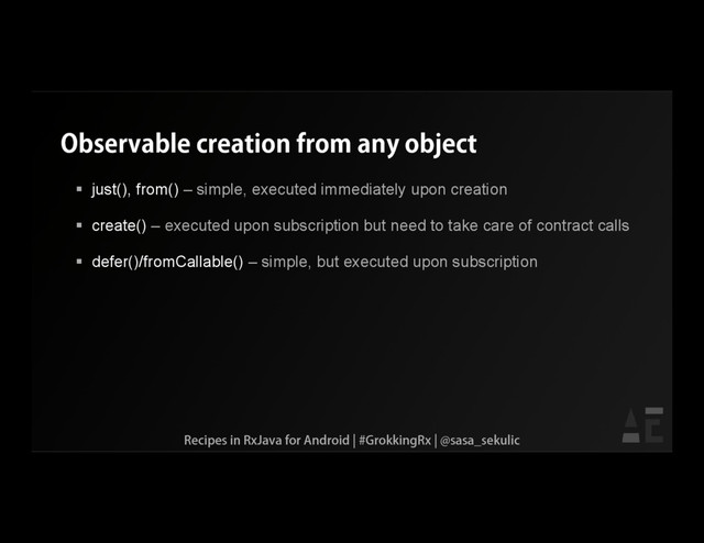 Observable creation from any object
 just(), from() – simple, executed immediately upon creation
 create() – executed upon subscription but need to take care of contract calls
 defer()/fromCallable() – simple, but executed upon subscription
Recipes in RxJava for Android | #GrokkingRx | @sasa_sekulic
