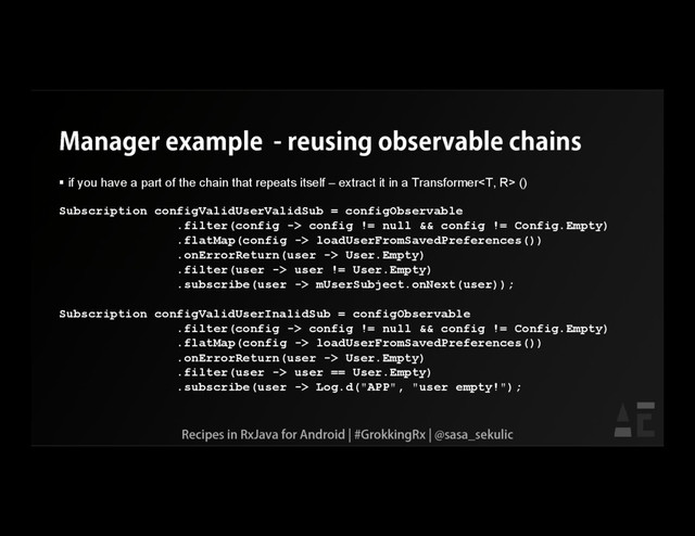Manager example - reusing observable chains
 if you have a part of the chain that repeats itself – extract it in a Transformer ()
Subscription configValidUserValidSub = configObservable
.filter(config -> config != null && config != Config.Empty)
.flatMap(config -> loadUserFromSavedPreferences())
.onErrorReturn(user -> User.Empty)
.filter(user -> user != User.Empty)
.subscribe(user -> mUserSubject.onNext(user));
Subscription configValidUserInalidSub = configObservable
.filter(config -> config != null && config != Config.Empty)
.flatMap(config -> loadUserFromSavedPreferences())
.onErrorReturn(user -> User.Empty)
.filter(user -> user == User.Empty)
.subscribe(user -> Log.d("APP", "user empty!");
Recipes in RxJava for Android | #GrokkingRx | @sasa_sekulic

