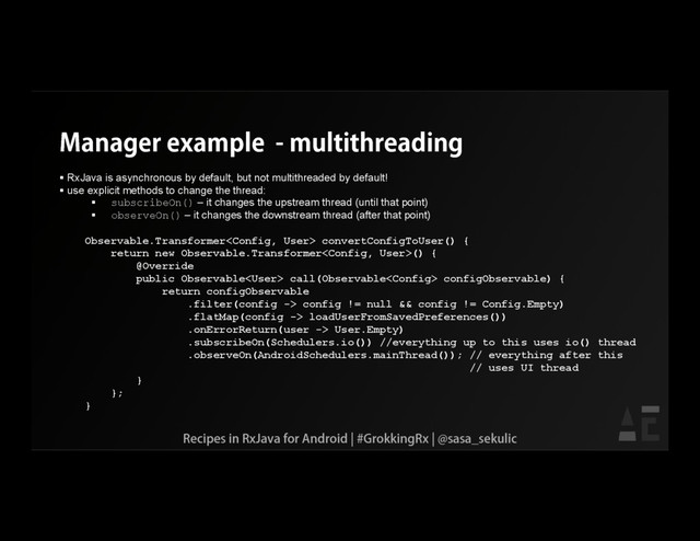 Manager example - multithreading
 RxJava is asynchronous by default, but not multithreaded by default!
 use explicit methods to change the thread:
 subscribeOn() – it changes the upstream thread (until that point)
 observeOn() – it changes the downstream thread (after that point)
Observable.Transformer convertConfigToUser() {
return new Observable.Transformer() {
@Override
public Observable call(Observable configObservable) {
return configObservable
.filter(config -> config != null && config != Config.Empty)
.flatMap(config -> loadUserFromSavedPreferences())
.onErrorReturn(user -> User.Empty)
.subscribeOn(Schedulers.io()) //everything up to this uses io() thread
.observeOn(AndroidSchedulers.mainThread()); // everything after this
// uses UI thread
}
};
}
Recipes in RxJava for Android | #GrokkingRx | @sasa_sekulic

