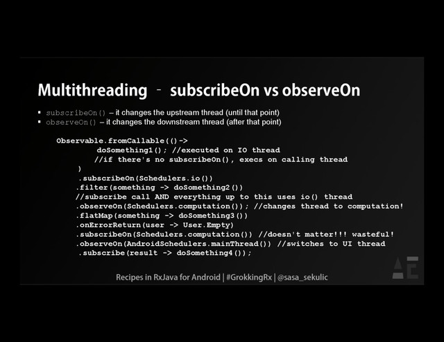 Multithreading – subscribeOn vs observeOn
 subscribeOn() – it changes the upstream thread (until that point)
 observeOn() – it changes the downstream thread (after that point)
Observable.fromCallable(()->
doSomething1(); //executed on IO thread
//if there's no subscribeOn(), execs on calling thread
)
.subscribeOn(Schedulers.io())
.filter(something -> doSomething2())
//subscribe call AND everything up to this uses io() thread
.observeOn(Schedulers.computation()); //changes thread to computation!
.flatMap(something -> doSomething3())
.onErrorReturn(user -> User.Empty)
.subscribeOn(Schedulers.computation()) //doesn't matter!!! wasteful!
.observeOn(AndroidSchedulers.mainThread()) //switches to UI thread
.subscribe(result -> doSomething4());
Recipes in RxJava for Android | #GrokkingRx | @sasa_sekulic
