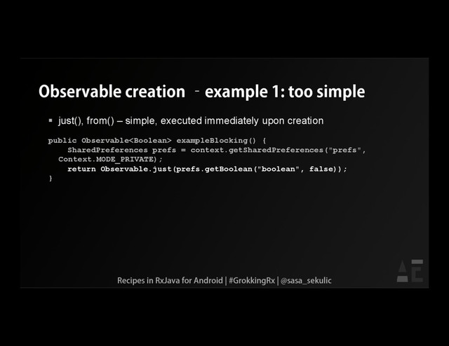 Observable creation –example 1: too simple
 just(), from() – simple, executed immediately upon creation
public Observable exampleBlocking() {
SharedPreferences prefs = context.getSharedPreferences("prefs",
Context.MODE_PRIVATE);
return Observable.just(prefs.getBoolean("boolean", false));
}
Recipes in RxJava for Android | #GrokkingRx | @sasa_sekulic

