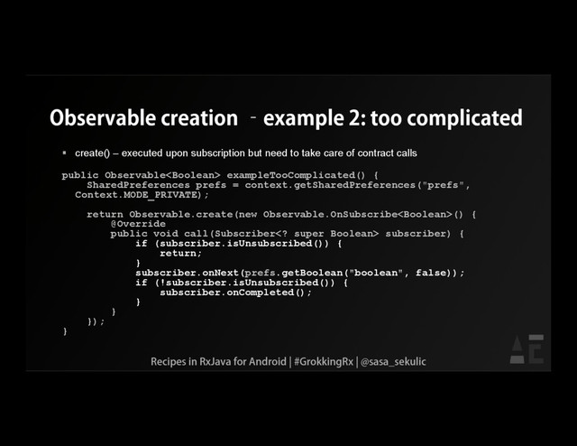 Observable creation –example 2: too complicated
 create() – executed upon subscription but need to take care of contract calls
public Observable exampleTooComplicated() {
SharedPreferences prefs = context.getSharedPreferences("prefs",
Context.MODE_PRIVATE);
return Observable.create(new Observable.OnSubscribe() {
@Override
public void call(Subscriber super Boolean> subscriber) {
if (subscriber.isUnsubscribed()) {
return;
}
subscriber.onNext(prefs.getBoolean("boolean", false));
if (!subscriber.isUnsubscribed()) {
subscriber.onCompleted();
}
}
});
}
Recipes in RxJava for Android | #GrokkingRx | @sasa_sekulic
