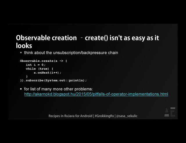 Observable creation –create() isn't as easy as it
looks
 think about the unsubscription/backpressure chain
Observable.create(s -> {
int i = 0;
while (true) {
s.onNext(i++);
}
}).subscribe(System.out::println);
 for list of many more other problems:
http://akarnokd.blogspot.hu/2015/05/pitfalls-of-operator-implementations.html
Recipes in RxJava for Android | #GrokkingRx | @sasa_sekulic

