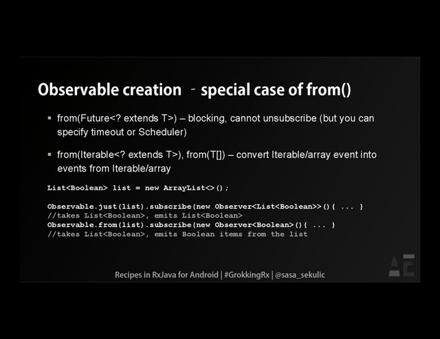 Observable creation –special case of from()
 from(Future extends T>) – blocking, cannot unsubscribe (but you can
specify timeout or Scheduler)
 from(Iterable extends T>), from(T[]) – convert Iterable/array event into
events from Iterable/array
List list = new ArrayList<>();
Observable.just(list).subscribe(new Observer>(){ ... }
//takes List, emits List
Observable.from(list).subscribe(new Observer(){ ... }
//takes List, emits Boolean items from the list
Recipes in RxJava for Android | #GrokkingRx | @sasa_sekulic
