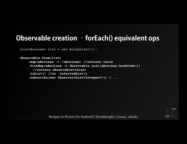 Observable creation –forEach() equivalent ops
List list = new ArrayList<>();
Observable.from(list)
.map(aBoolean -> !aBoolean) //returns value
.flatMap(aBoolean -> Observable.just(aBoolean.hashCode())
//returns observable
.toList() //or .toSortedList()
.subscribe(new Observer>() { ...
Recipes in RxJava for Android | #GrokkingRx | @sasa_sekulic
