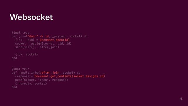 Websocket
@impl true

def join("doc:"
<>
id, _payload, socket) do

{:ok, _pid} = Document.open(id)

socket = assign(socket, :id, id)

send(self(), :after_join)

{:ok, socket}

end

@impl true

def handle_info(:after_join, socket) do

response = Document.get_contents(socket.assigns.id)

push(socket, "open", response)

{:noreply, socket}

end
15
