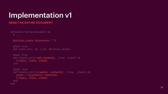 Implementation v1
SEND THE ENTIRE DOCUMENT
18
defmodule Collab.Document do

#
. .
.




@initial_state %{contents: ""}

@impl true

def init(:ok), do: {:ok, @initial_state}

@impl true

def handle_call(:get_contents, _from, state) do

{:reply, state, state}

end

@impl true

def handle_call({:update, contents}, _from, _state) do

state = %{contents: contents}

{:reply, state, state)

end

end
