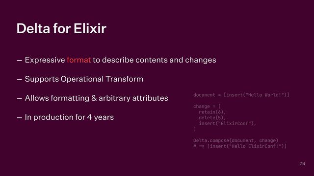 Delta for Elixir
– Expressive format to describe contents and changes


– Supports Operational Transform


– Allows formatting & arbitrary attributes


– In production for 4 years
24
document = [insert("Hello World!")]

change = [

retain(6),

delete(5),

insert("ElixirConf"),

]

Delta.compose(document, change)

#
=
>
[insert("Hello ElixirConf!")]
